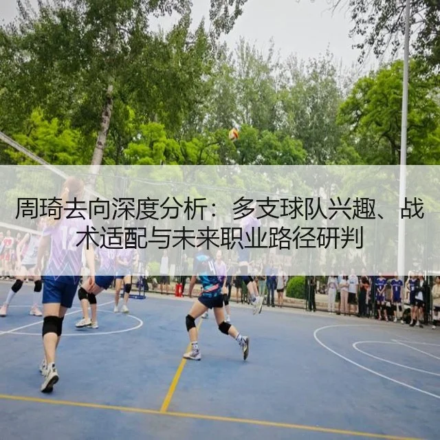 周琦去向深度分析：多支球队兴趣、战术适配与未来职业路径研判
